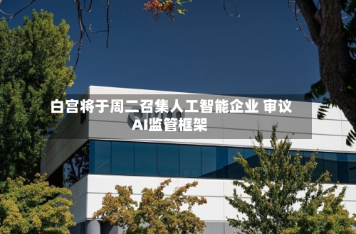 白宫将于周二召集人工智能企业 审议AI监管框架-第3张图片