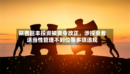 陕西巨丰投资被责令改正，涉投资者适当性管理不到位等多项违规