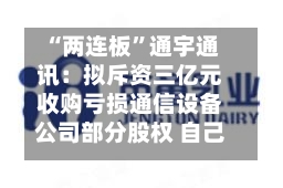 “两连板”通宇通讯:拟斥资三亿元收购亏损通信设备公司部分股权 自己上半年预亏超两千万元