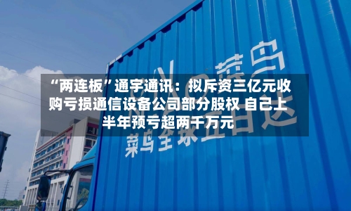 “两连板”通宇通讯：拟斥资三亿元收购亏损通信设备公司部分股权 自己上半年预亏超两千万元-第3张图片