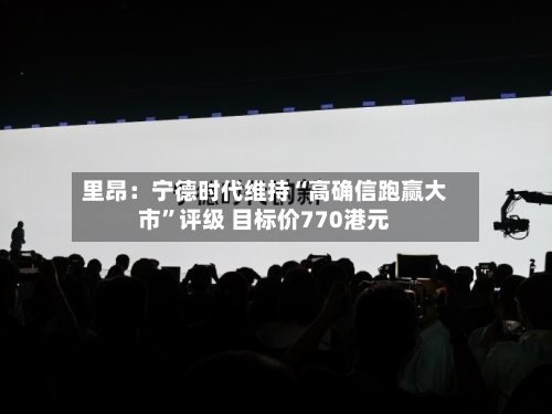 里昂：宁德时代维持“高确信跑赢大市	”评级 目标价770港元-第1张图片