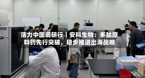 活力中国调研行｜安科生物：多肽原料药先行突破，稳步推进出海战略-第3张图片