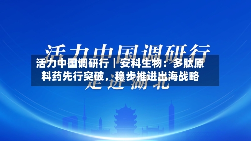活力中国调研行|安科生物:多肽原料药先行突破,稳步推进出海战略