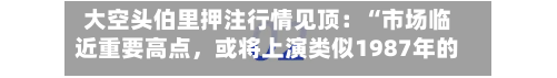 大空头伯里押注行情见顶:“市场临近重要高点,或将上演类似1987年的暴跌”