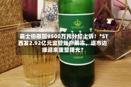 嘉士伯撤回9500万元分红上诉！*ST西发2.92亿元监管账户解冻，退市边缘迎来重整曙光？-第2张图片