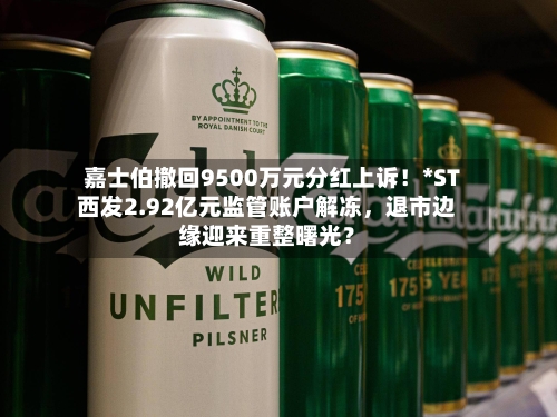 嘉士伯撤回9500万元分红上诉！*ST西发2.92亿元监管账户解冻	，退市边缘迎来重整曙光？-第3张图片