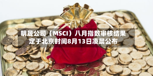 明晟公司（MSCI）八月指数审核结果定于北京时间8月13日凌晨公布
