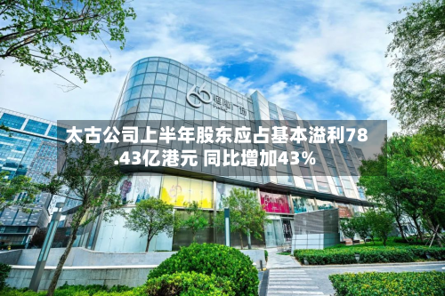 太古公司上半年股东应占基本溢利78.43亿港元 同比增加43%-第1张图片