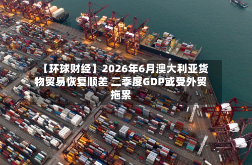 【环球财经】2026年6月澳大利亚货物贸易恢复顺差 二季度GDP或受外贸拖累-第2张图片