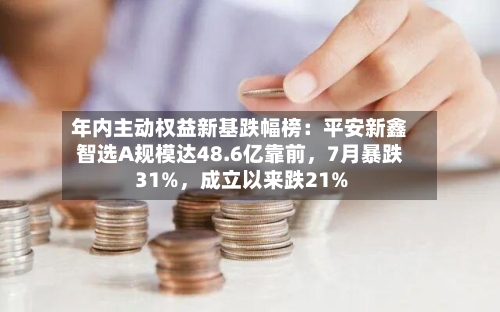年内主动权益新基跌幅榜:平安新鑫智选A规模达48.6亿靠前,7月暴跌31%,成立以来跌21%