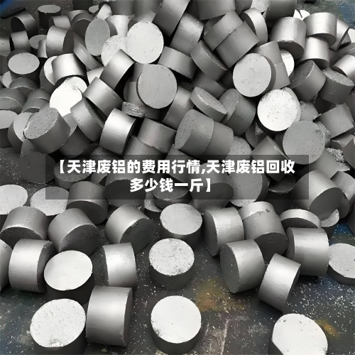 【天津废铝的费用行情,天津废铝回收多少钱一斤】