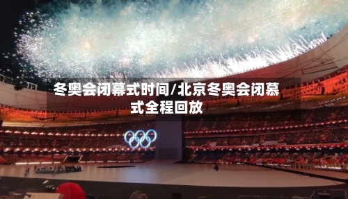 冬奥会闭幕式时间/北京冬奥会闭慕式全程回放