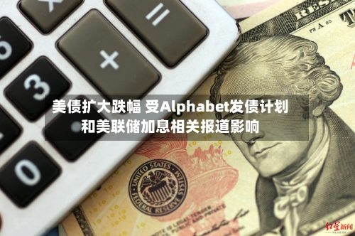 美债扩大跌幅 受Alphabet发债计划和美联储加息相关报道影响