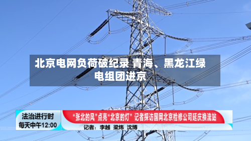 北京电网负荷破纪录 青海、黑龙江绿电组团进京