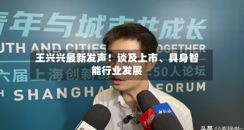 王兴兴最新发声!谈及上市、具身智能行业发展